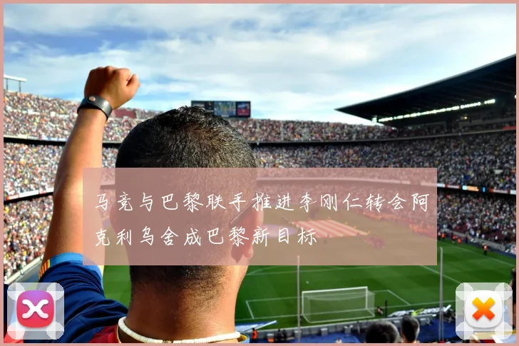 马竞与巴黎联手推进李刚仁转会阿克利乌舍成巴黎新目标
