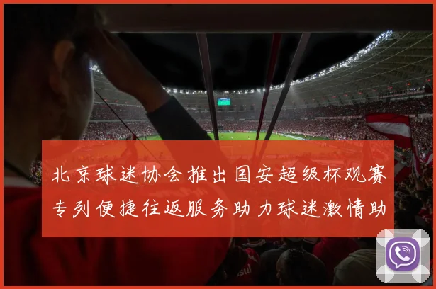 北京球迷协会推出国安超级杯观赛专列便捷往返服务助力球迷激情助阵