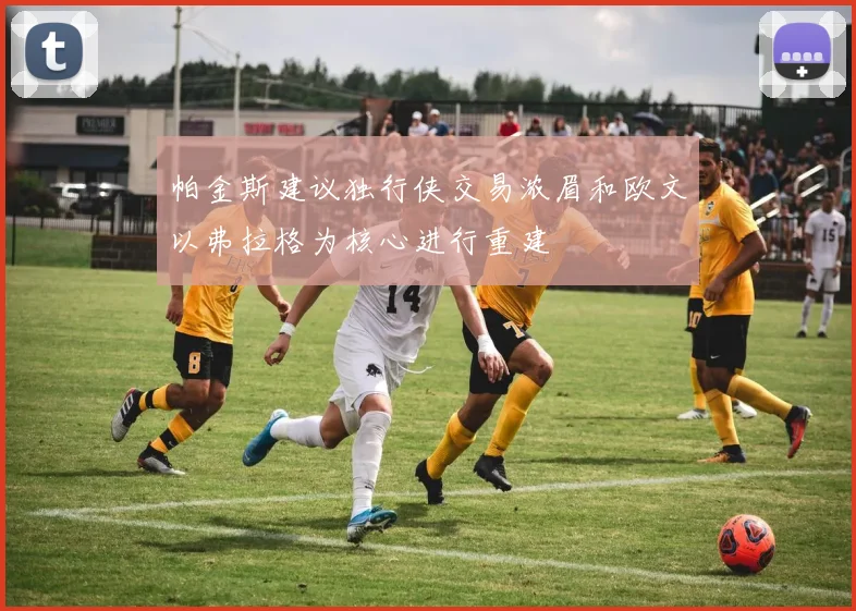 帕金斯建议独行侠交易浓眉和欧文以弗拉格为核心进行重建