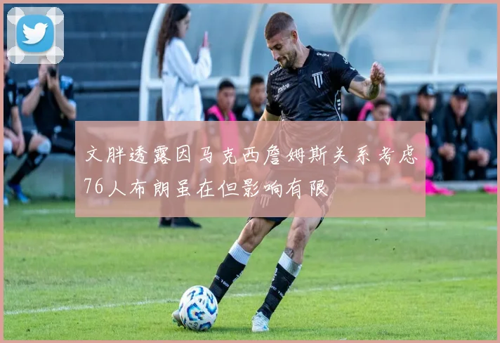 文胖透露因马克西詹姆斯关系考虑76人布朗虽在但影响有限