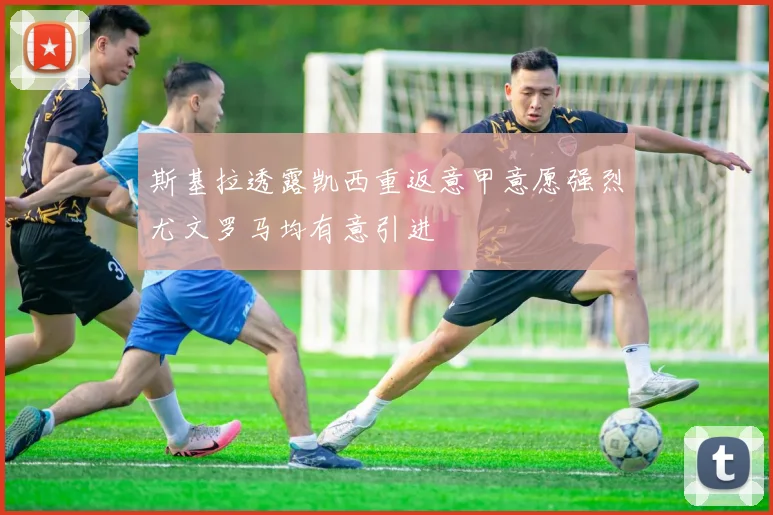 斯基拉透露凯西重返意甲意愿强烈尤文罗马均有意引进