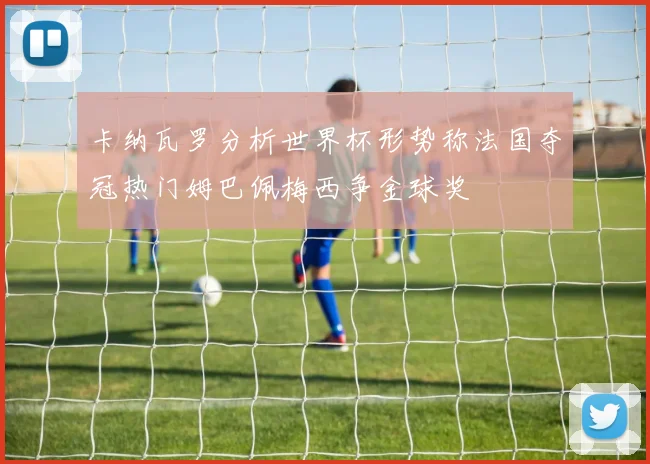 卡纳瓦罗分析世界杯形势称法国夺冠热门姆巴佩梅西争金球奖