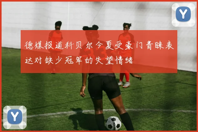 德媒报道科贝尔今夏受豪门青睐表达对缺少冠军的失望情绪