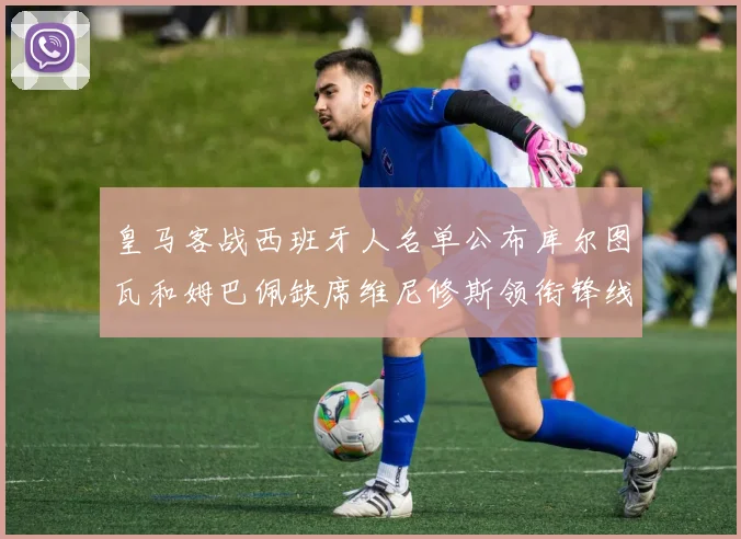 皇马客战西班牙人名单公布库尔图瓦和姆巴佩缺席维尼修斯领衔锋线阵容