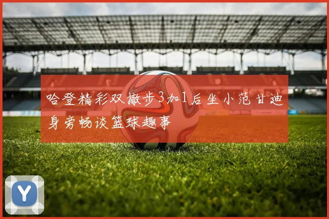 哈登精彩双撤步3加1后坐小范甘迪身旁畅谈篮球趣事