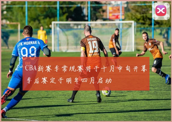 CBA新赛季常规赛将于十月中旬开幕季后赛定于明年四月启动