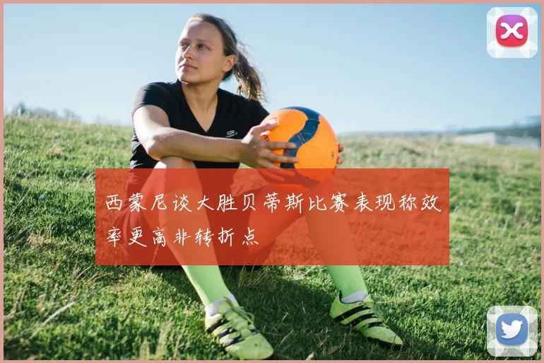 西蒙尼谈大胜贝蒂斯比赛表现称效率更高非转折点
