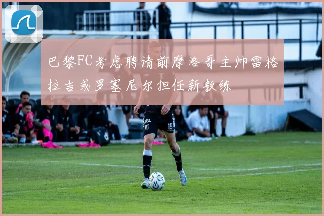 巴黎FC考虑聘请前摩洛哥主帅雷格拉吉或罗塞尼尔担任新教练