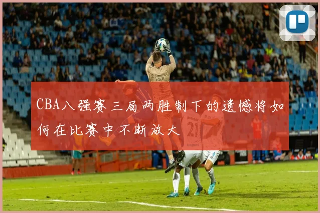 CBA八强赛三局两胜制下的遗憾将如何在比赛中不断放大