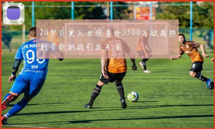 20岁贝里瓦尔现身价3500万欲离热刺寻新挑战引发关注