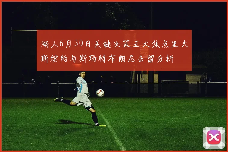 湖人6月30日关键决策五大焦点里夫斯续约与斯玛特布朗尼去留分析