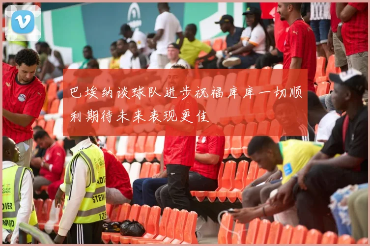 巴埃纳谈球队进步祝福库库一切顺利期待未来表现更佳