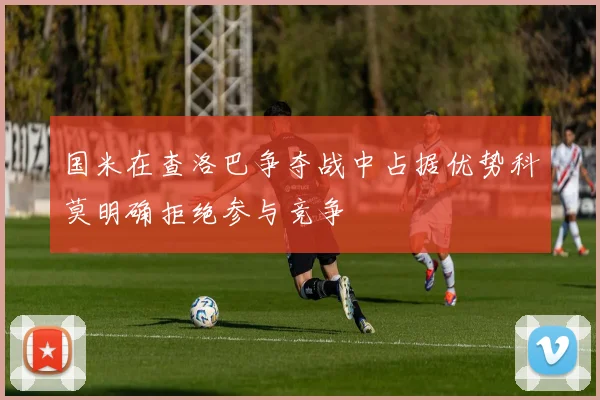 国米在查洛巴争夺战中占据优势科莫明确拒绝参与竞争
