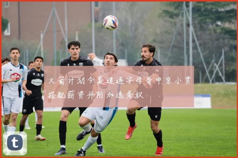 火箭计划今夏追逐字母哥申京小贾搭配薪资并附加选秀权