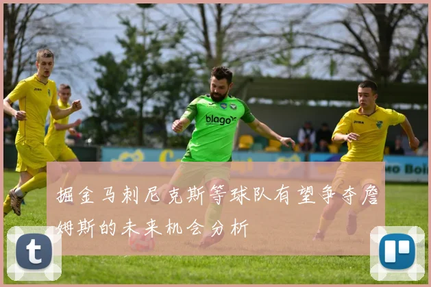 掘金马刺尼克斯等球队有望争夺詹姆斯的未来机会分析