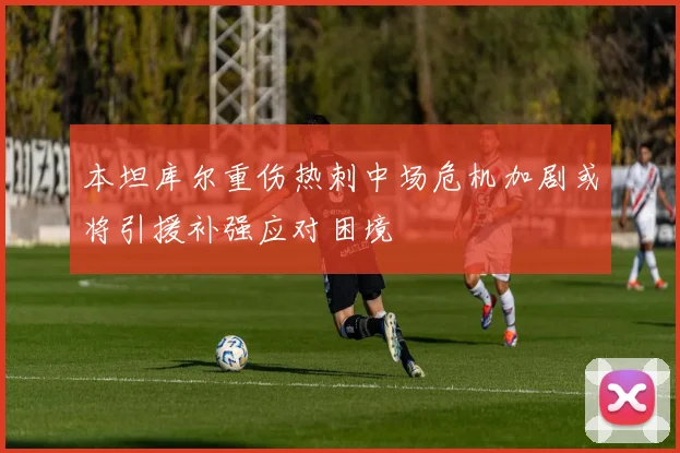 本坦库尔重伤热刺中场危机加剧或将引援补强应对困境