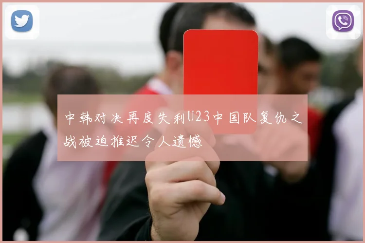 中韩对决再度失利U23中国队复仇之战被迫推迟令人遗憾