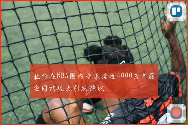杜伦在NBA圈内寻求接近4000万年薪合同的观点引发热议