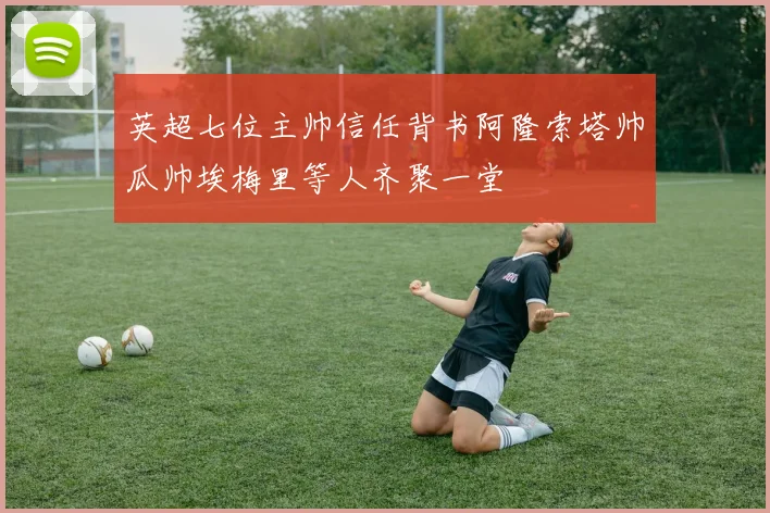 英超七位主帅信任背书阿隆索塔帅瓜帅埃梅里等人齐聚一堂