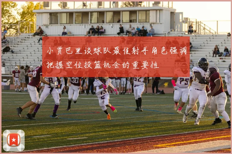 小贾巴里谈球队最佳射手角色强调把握空位投篮机会的重要性