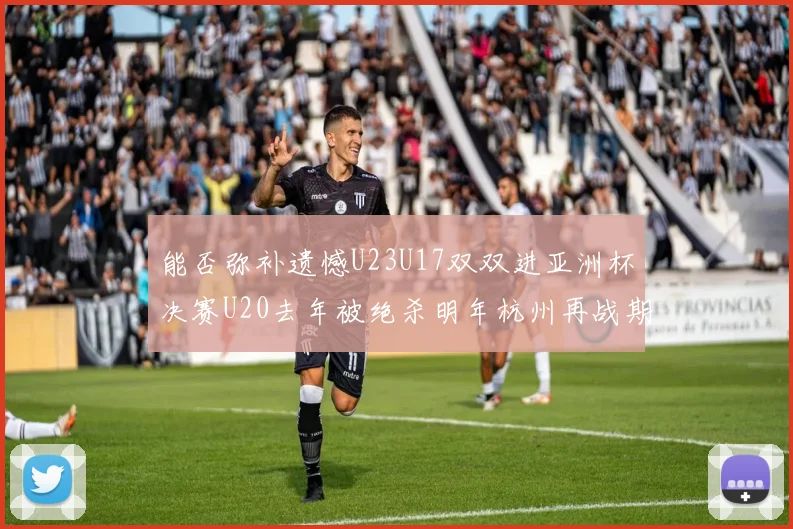 能否弥补遗憾U23U17双双进亚洲杯决赛U20去年被绝杀明年杭州再战期待辉煌