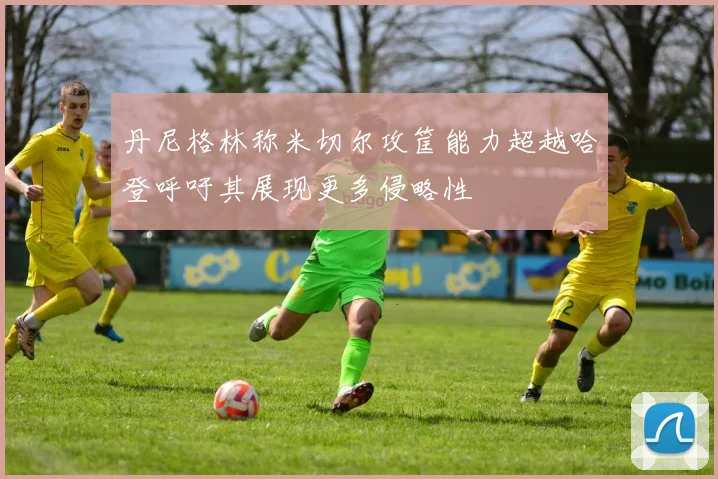 丹尼格林称米切尔攻筐能力超越哈登呼吁其展现更多侵略性